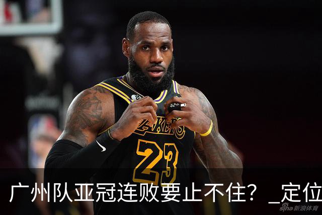 广州队亚冠连败要止不住？ 定位球防守总漏人丢球